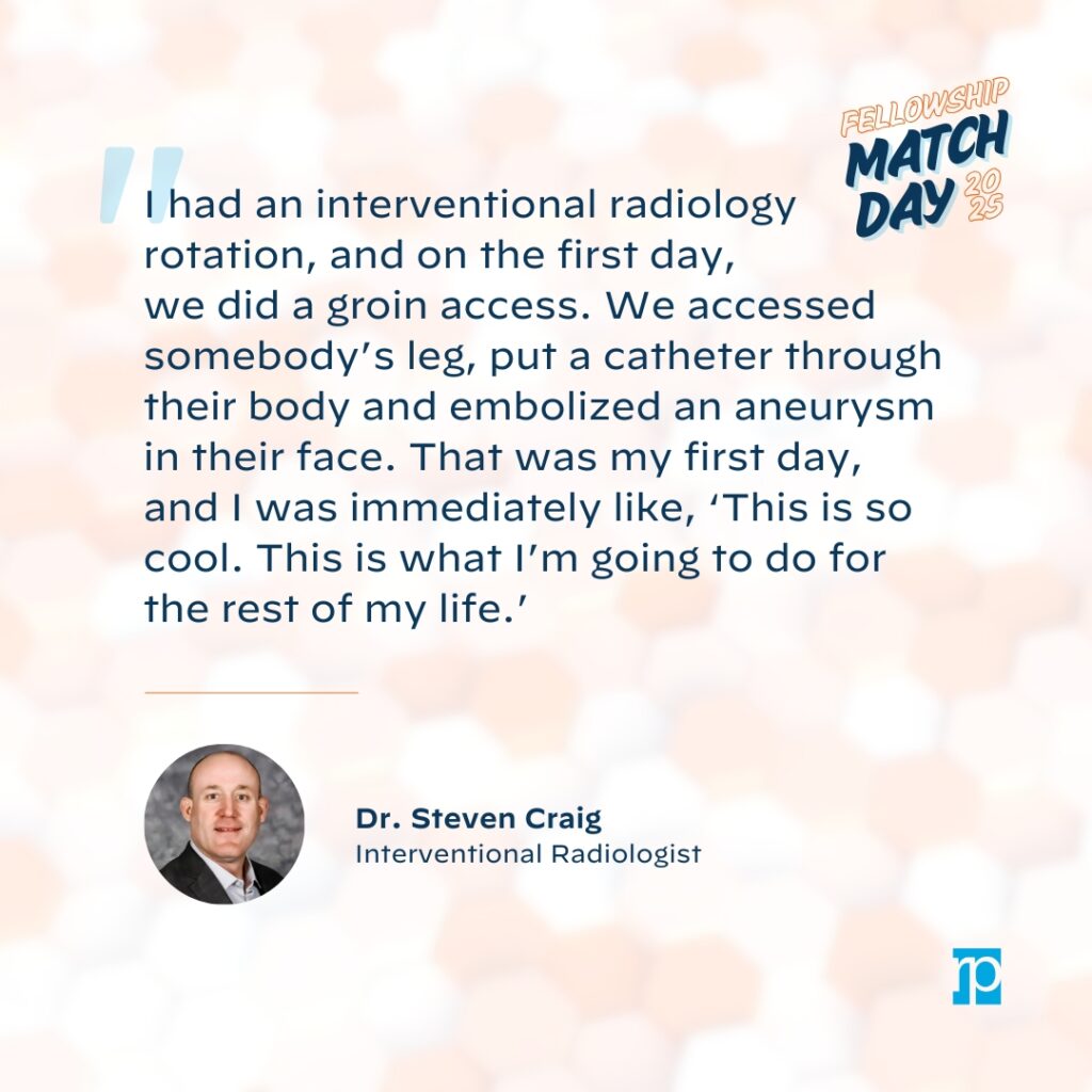 "I had an interventional radiology rotation, and on the first day, we did a groin access. We accessed somebody's leg, put a catheter through their body and embolized an aneurysm in their face. That was my first day, and I was immediately like, 'This is so cool. This is what I'm going to do for the rest of my life."