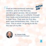 "I had an interventional radiology rotation, and on the first day, we did a groin access. We accessed somebody's leg, put a catheter through their body and embolized an aneurysm in their face. That was my first day, and I was immediately like, 'This is so cool. This is what I'm going to do for the rest of my life."